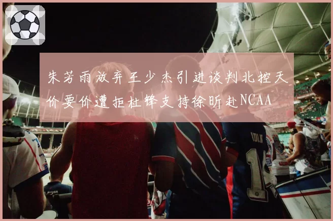 朱芳雨放弃王少杰引进谈判北控天价要价遭拒杜锋支持徐昕赴NCAA