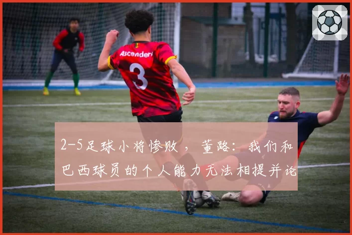 2-5足球小将惨败 ,董路:我们和巴西球员的个人能力无法相提并论