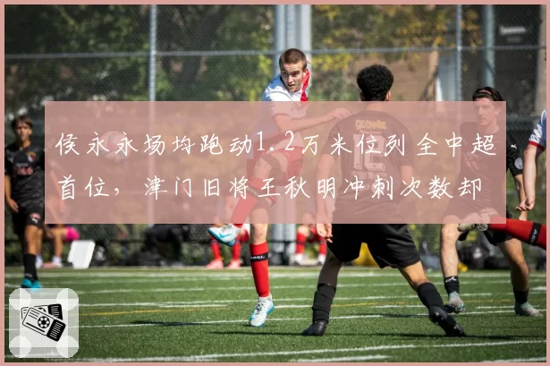 侯永永场均跑动1.2万米位列全中超首位,津门旧将王秋明冲刺次数却垫底中场群
