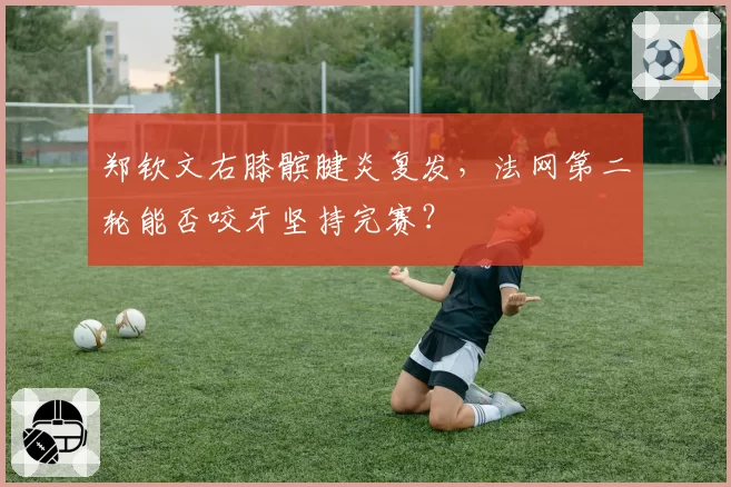 郑钦文右膝髌腱炎复发,法网第二轮能否咬牙坚持完赛?