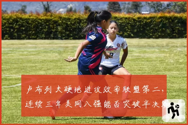 卢布列夫硬地进攻效率联盟第二,连续三年美网八强能否突破半决赛魔咒