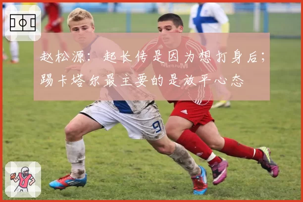 赵松源：起长传是因为想打身后；踢卡塔尔最主要的是放平心态