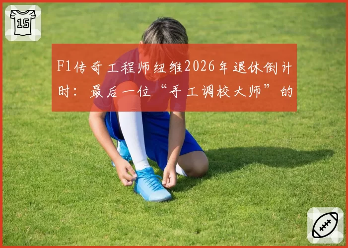 F1传奇工程师纽维2026年退休倒计时：最后一位“手工调校大师”的遗产