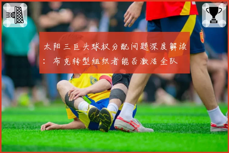 太阳三巨头球权分配问题深度解读：布克转型组织者能否激活全队