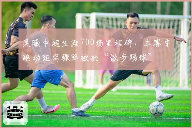 吴曦中超生涯700场里程碑，本赛季跑动距离骤降被批“散步踢球”