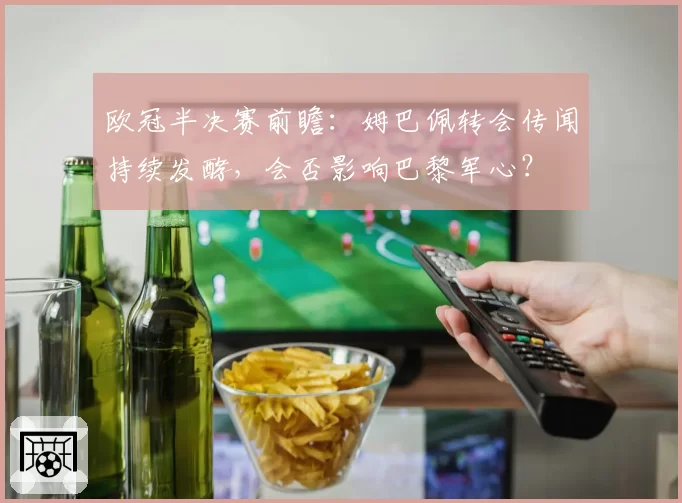 欧冠半决赛前瞻：姆巴佩转会传闻持续发酵，会否影响巴黎军心？