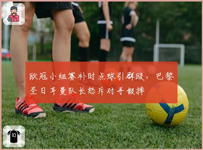 欧冠小组赛补时点球引群殴，巴黎圣日耳曼队长怒斥对手假摔
