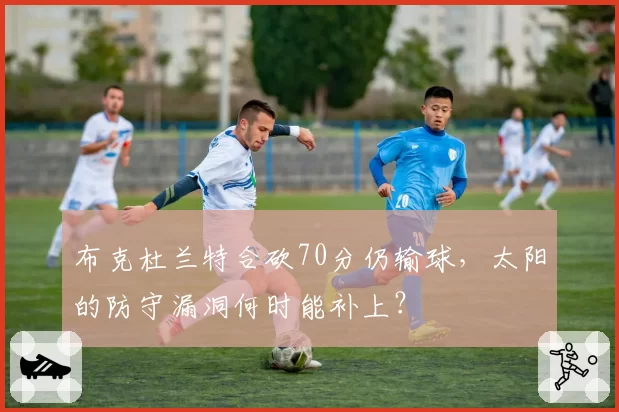 布克杜兰特合砍70分仍输球，太阳的防守漏洞何时能补上？