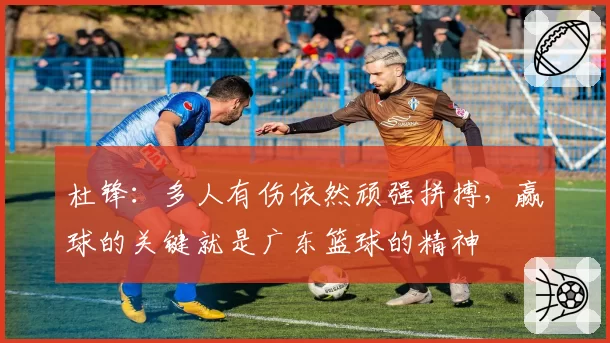 杜锋：多人有伤依然顽强拼搏，赢球的关键就是广东篮球的精神