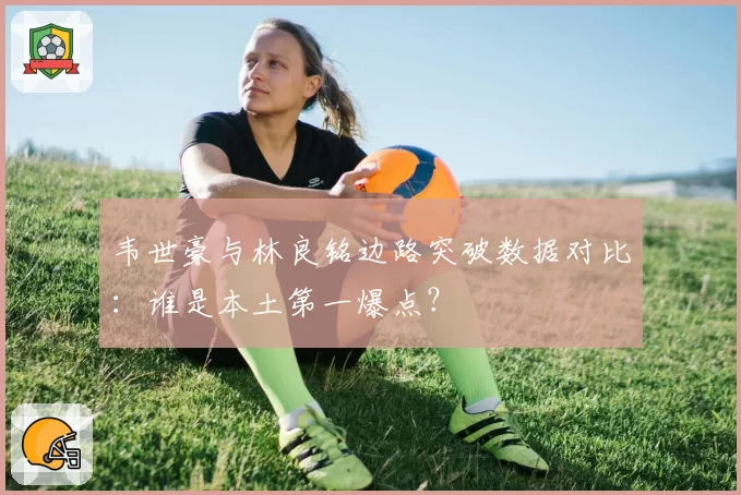 韦世豪与林良铭边路突破数据对比：谁是本土第一爆点？