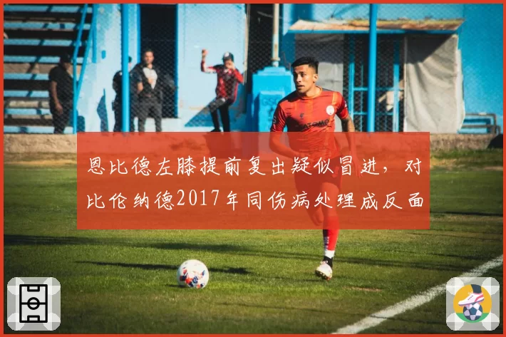 恩比德左膝提前复出疑似冒进，对比伦纳德2017年同伤病处理成反面教材