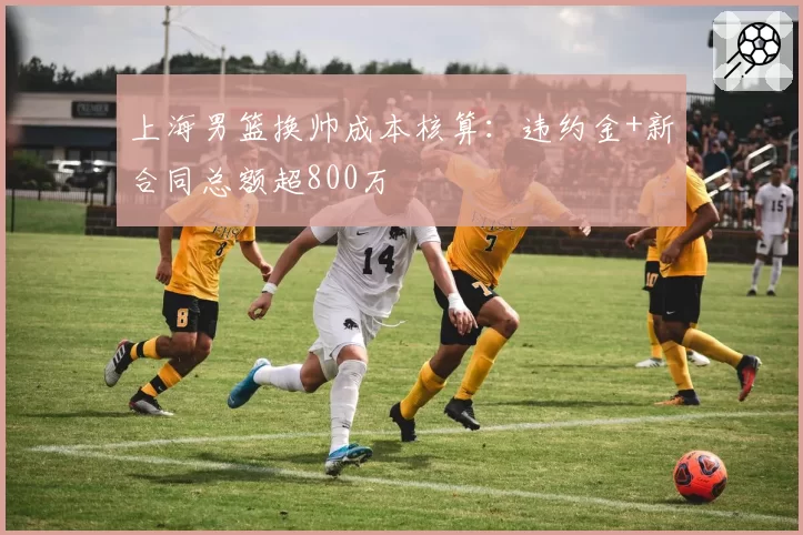 上海男篮换帅成本核算:违约金+新合同总额超800万