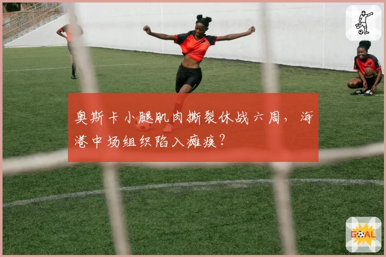 奥斯卡小腿肌肉撕裂休战六周，海港中场组织陷入瘫痪？