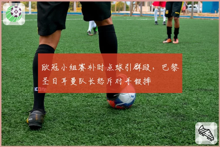 欧冠小组赛补时点球引群殴,巴黎圣日耳曼队长怒斥对手假摔