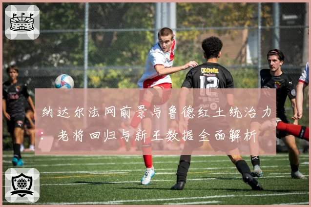 纳达尔法网前景与鲁德红土统治力：老将回归与新王数据全面解析