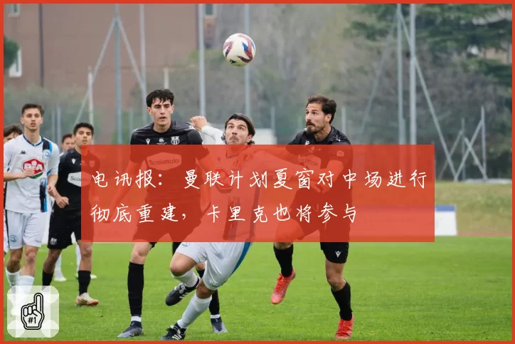 电讯报:曼联计划夏窗对中场进行彻底重建,卡里克也将参与