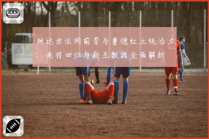 纳达尔法网前景与鲁德红土统治力:老将回归与新王数据全面解析