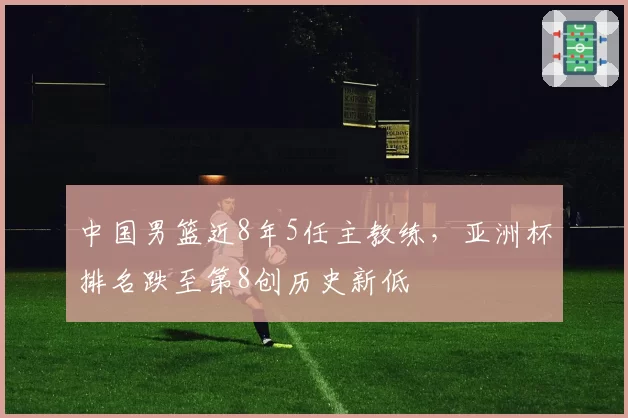 中国男篮近8年5任主教练,亚洲杯排名跌至第8创历史新低