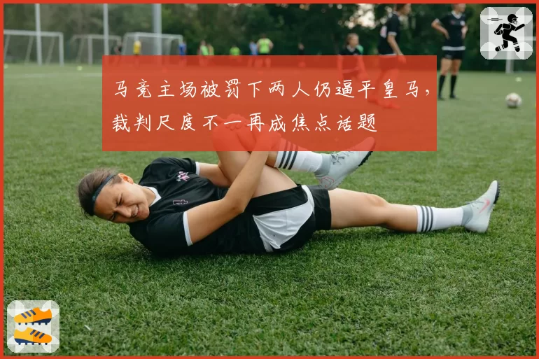 马竞主场被罚下两人仍逼平皇马，裁判尺度不一再成焦点话题