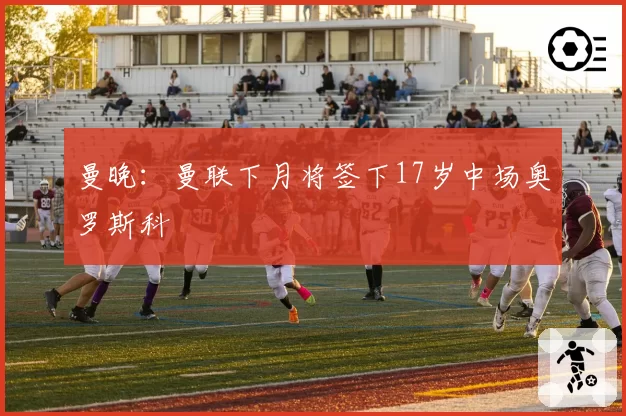 曼晚：曼联下月将签下17岁中场奥罗斯科