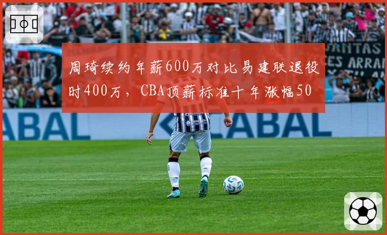 周琦续约年薪600万对比易建联退役时400万，CBA顶薪标准十年涨幅50%