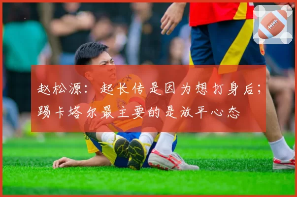 赵松源：起长传是因为想打身后；踢卡塔尔最主要的是放平心态