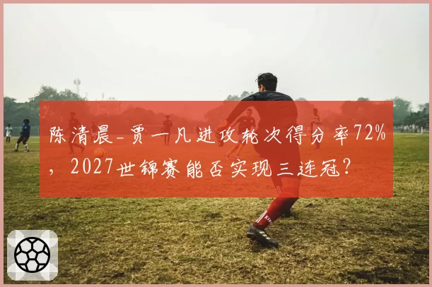陈清晨_贾一凡进攻轮次得分率72%，2027世锦赛能否实现三连冠？