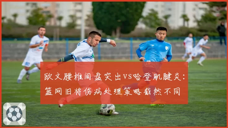 欧文腰椎间盘突出vs哈登肌腱炎：篮网旧将伤病处理策略截然不同