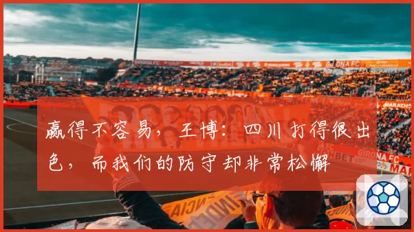 赢得不容易，王博：四川打得很出色，而我们的防守却非常松懈