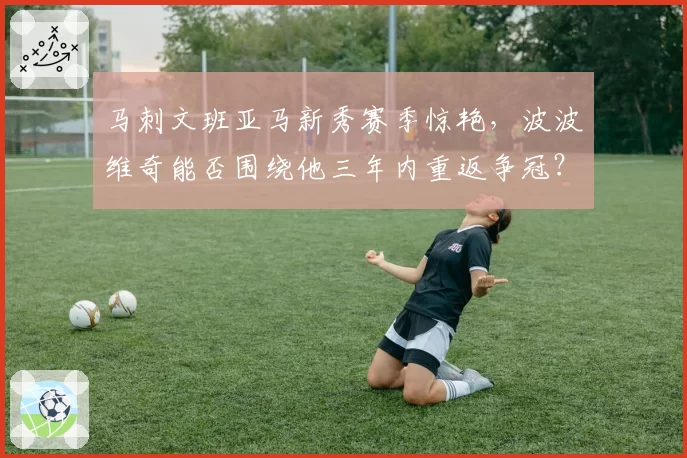 马刺文班亚马新秀赛季惊艳，波波维奇能否围绕他三年内重返争冠？