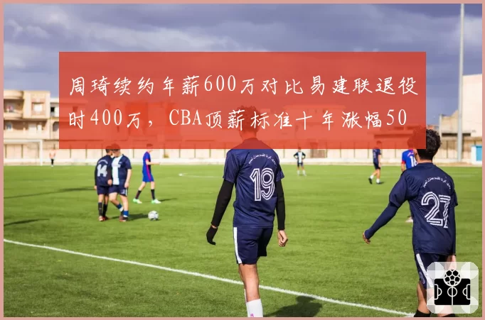 周琦续约年薪600万对比易建联退役时400万，CBA顶薪标准十年涨幅50%