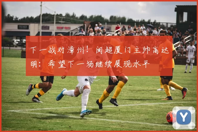 下一战对漳州！闽超厦门主帅高达明：希望下一场继续展现水平