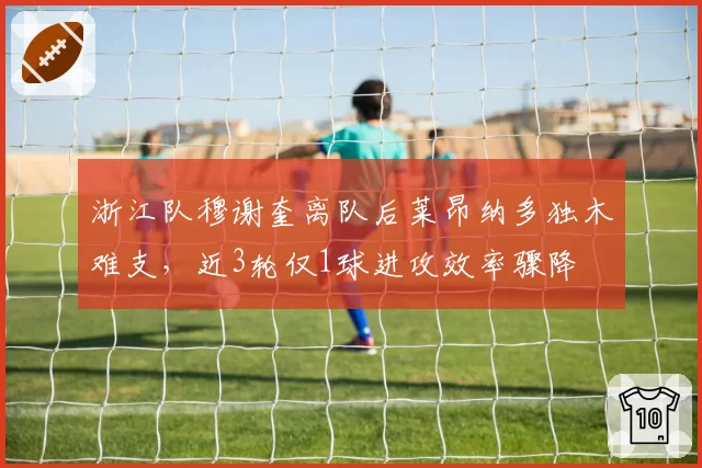 浙江队穆谢奎离队后莱昂纳多独木难支，近3轮仅1球进攻效率骤降
