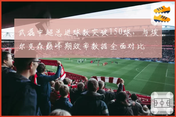 武磊中超总进球数突破150球，与埃尔克森巅峰期效率数据全面对比
