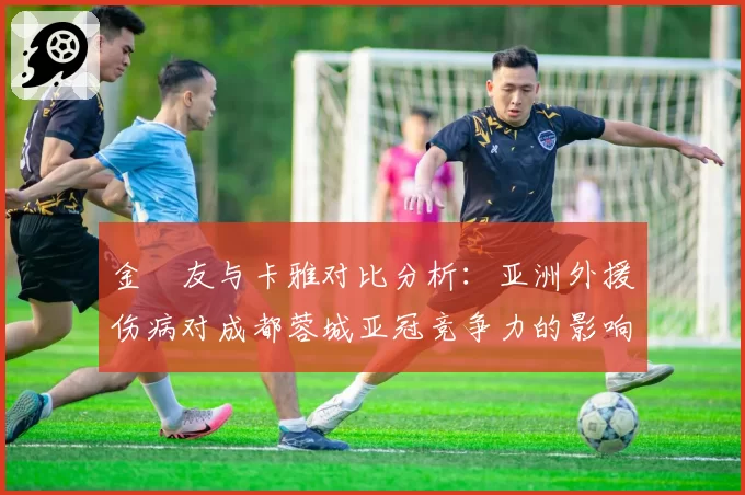 金敃友与卡雅对比分析：亚洲外援伤病对成都蓉城亚冠竞争力的影响