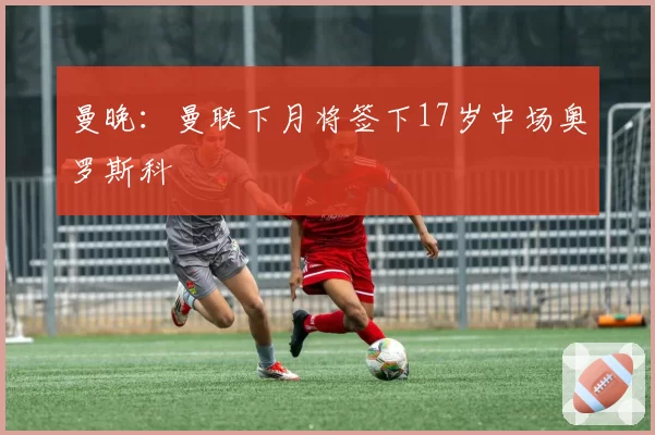 曼晚：曼联下月将签下17岁中场奥罗斯科