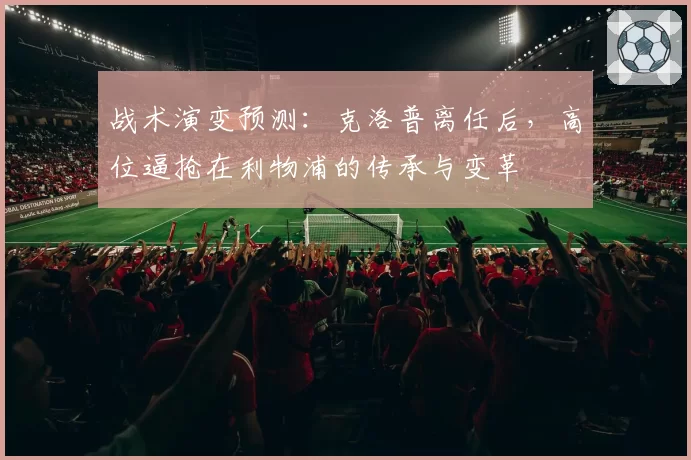 战术演变预测：克洛普离任后，高位逼抢在利物浦的传承与变革