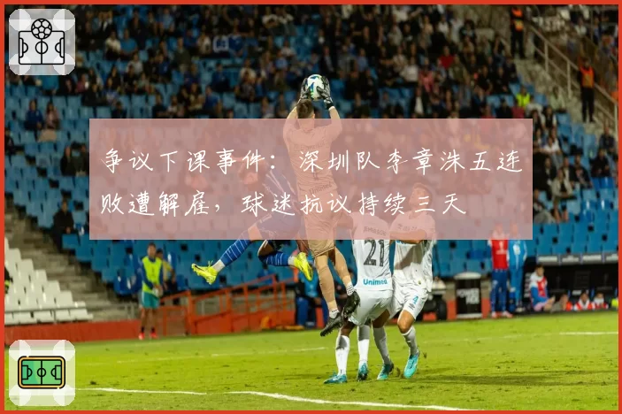 争议下课事件：深圳队李章洙五连败遭解雇，球迷抗议持续三天