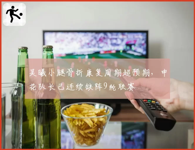 吴曦小腿骨折康复周期超预期,申花队长已连续缺阵9轮联赛