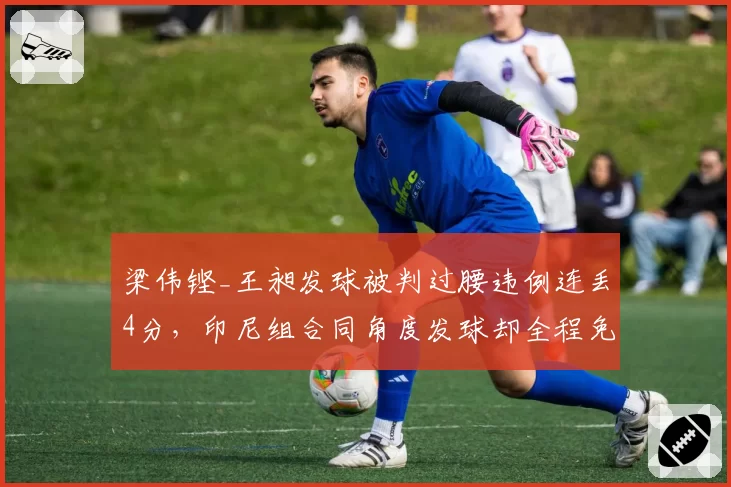 梁伟铿_王昶发球被判过腰违例连丢4分,印尼组合同角度发球却全程免检被质疑__br_