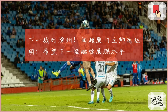 下一战对漳州！闽超厦门主帅高达明：希望下一场继续展现水平