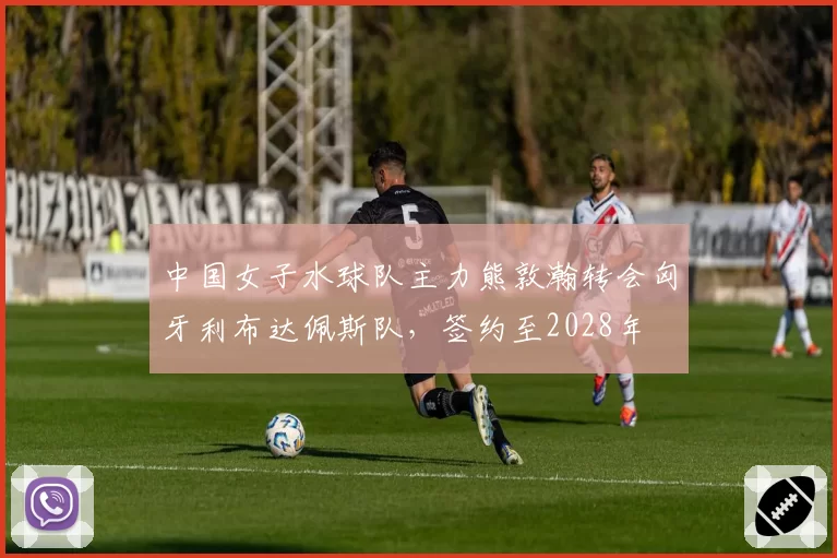 中国女子水球队主力熊敦瀚转会匈牙利布达佩斯队，签约至2028年
