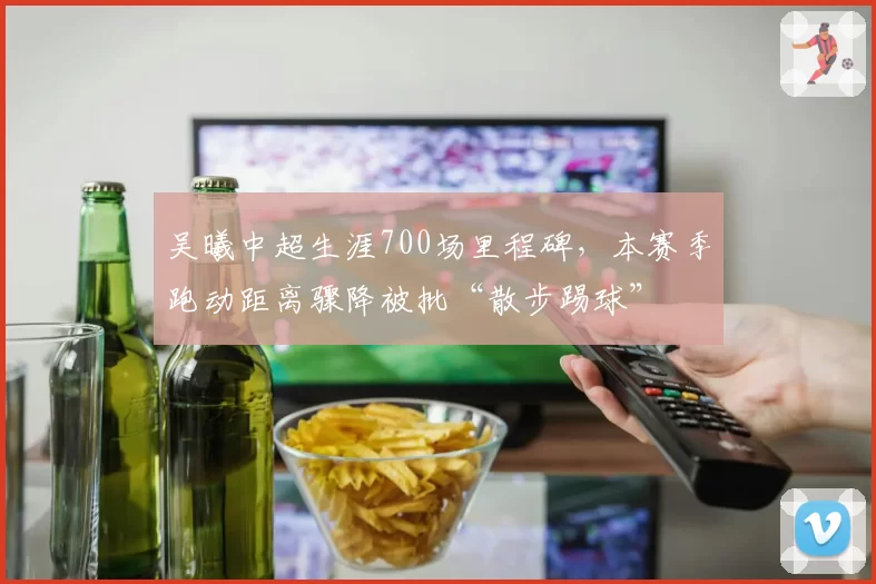 吴曦中超生涯700场里程碑，本赛季跑动距离骤降被批“散步踢球”