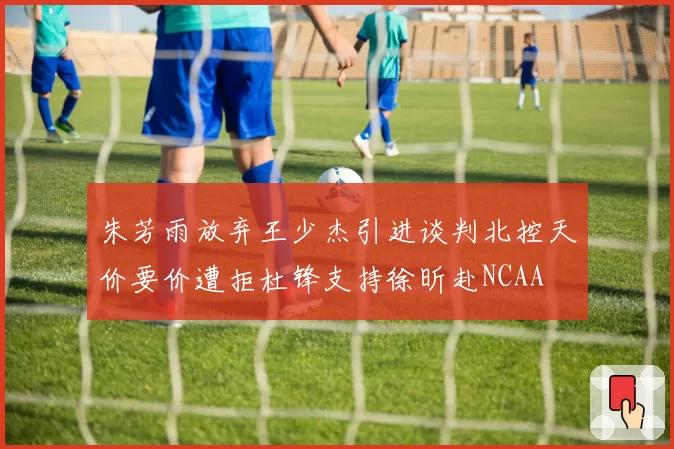 朱芳雨放弃王少杰引进谈判北控天价要价遭拒杜锋支持徐昕赴NCAA