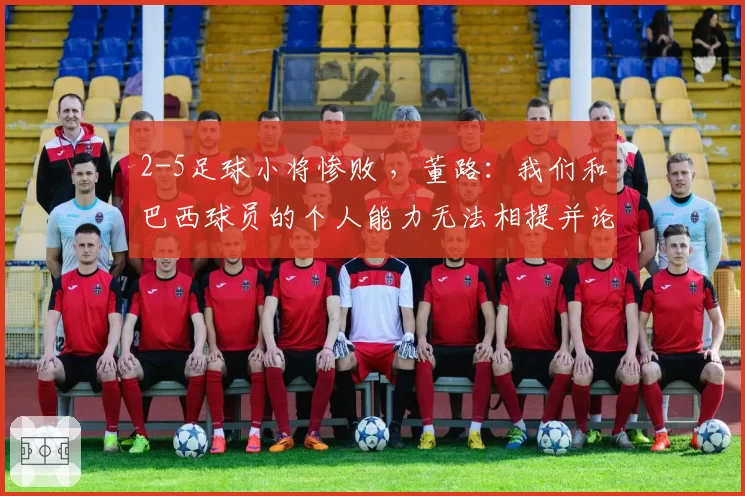 2-5足球小将惨败 ,董路:我们和巴西球员的个人能力无法相提并论