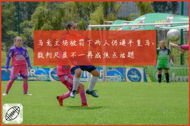 马竞主场被罚下两人仍逼平皇马，裁判尺度不一再成焦点话题
