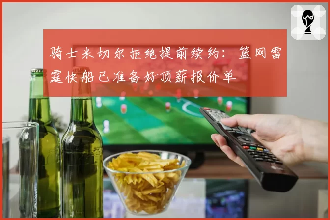 骑士米切尔拒绝提前续约：篮网雷霆快船已准备好顶薪报价单