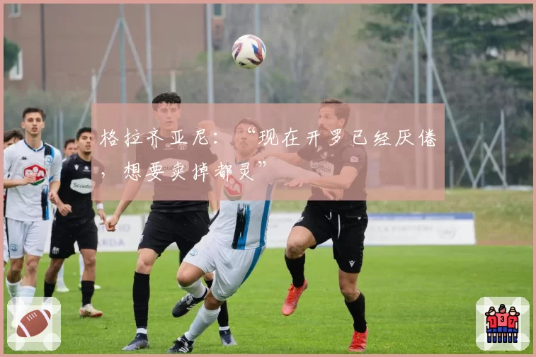 格拉齐亚尼:“现在开罗已经厌倦,想要卖掉都灵”
