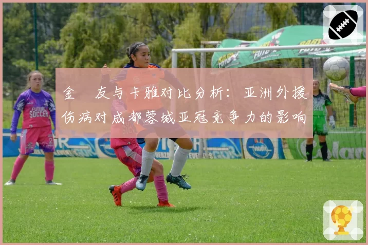 金敃友与卡雅对比分析:亚洲外援伤病对成都蓉城亚冠竞争力的影响