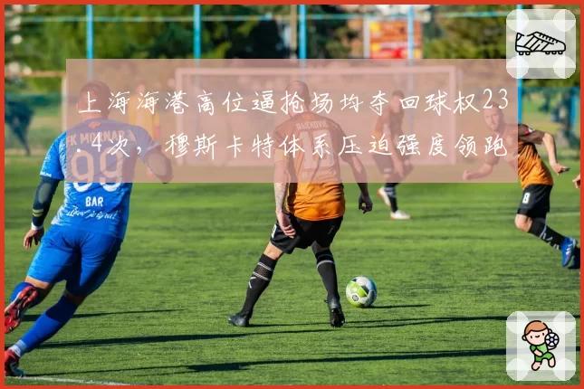 上海海港高位逼抢场均夺回球权23.4次，穆斯卡特体系压迫强度领跑中超
